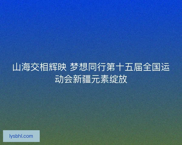 山海交相辉映 梦想同行第十五届全国运动会新疆元素绽放